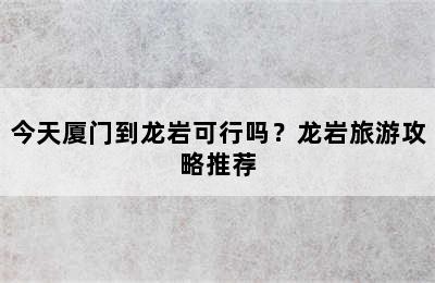 今天厦门到龙岩可行吗？龙岩旅游攻略推荐