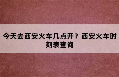 今天去西安火车几点开？西安火车时刻表查询