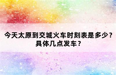 今天太原到交城火车时刻表是多少？具体几点发车？