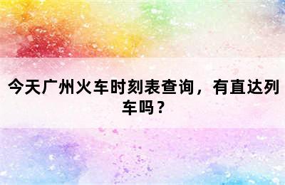 今天广州火车时刻表查询，有直达列车吗？