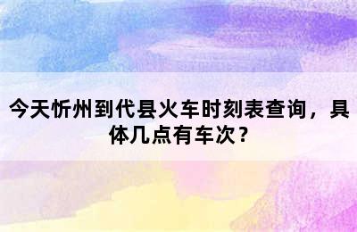 今天忻州到代县火车时刻表查询，具体几点有车次？