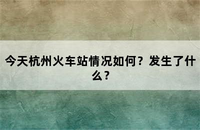 今天杭州火车站情况如何？发生了什么？