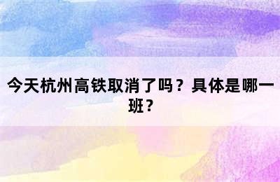 今天杭州高铁取消了吗？具体是哪一班？