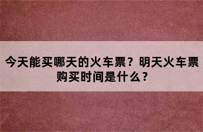 今天能买哪天的火车票？明天火车票购买时间是什么？