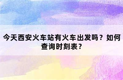 今天西安火车站有火车出发吗？如何查询时刻表？