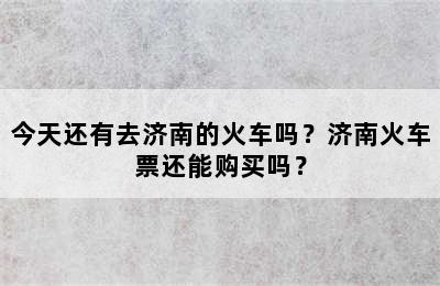 今天还有去济南的火车吗？济南火车票还能购买吗？