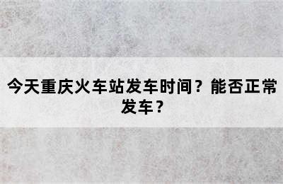 今天重庆火车站发车时间？能否正常发车？
