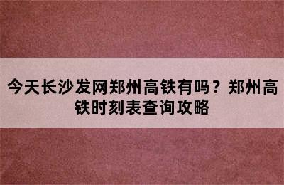 今天长沙发网郑州高铁有吗？郑州高铁时刻表查询攻略
