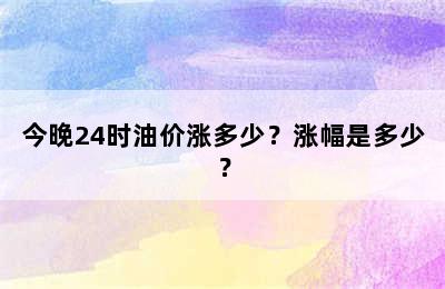 今晚24时油价涨多少？涨幅是多少？