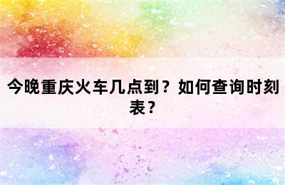 今晚重庆火车几点到？如何查询时刻表？