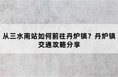 从三水南站如何前往丹炉镇？丹炉镇交通攻略分享