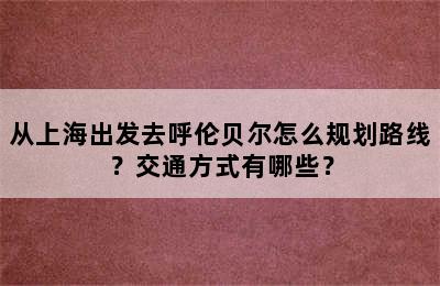 从上海出发去呼伦贝尔怎么规划路线？交通方式有哪些？