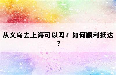 从义乌去上海可以吗？如何顺利抵达？