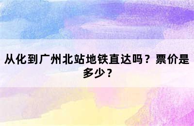 从化到广州北站地铁直达吗？票价是多少？