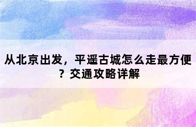 从北京出发，平遥古城怎么走最方便？交通攻略详解