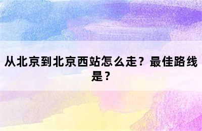从北京到北京西站怎么走？最佳路线是？