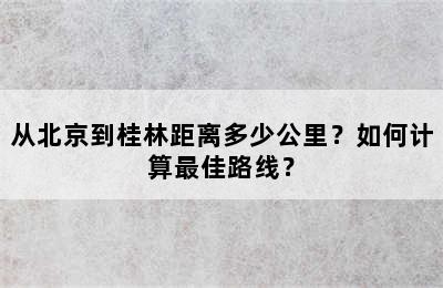 从北京到桂林距离多少公里？如何计算最佳路线？