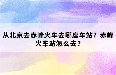 从北京去赤峰火车去哪座车站？赤峰火车站怎么去？