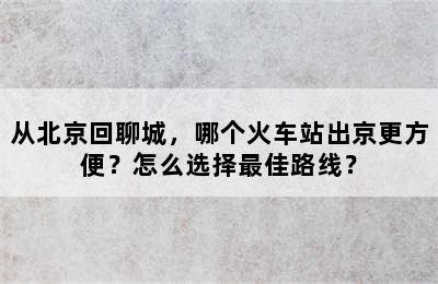 从北京回聊城，哪个火车站出京更方便？怎么选择最佳路线？