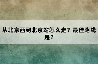 从北京西到北京站怎么走？最佳路线是？