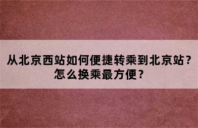 从北京西站如何便捷转乘到北京站？怎么换乘最方便？