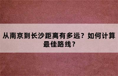 从南京到长沙距离有多远？如何计算最佳路线？