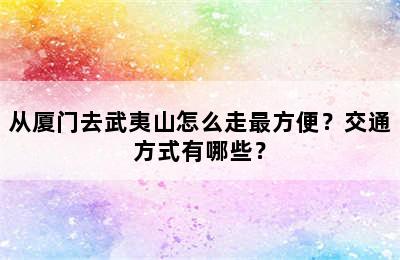 从厦门去武夷山怎么走最方便？交通方式有哪些？