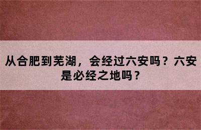 从合肥到芜湖，会经过六安吗？六安是必经之地吗？