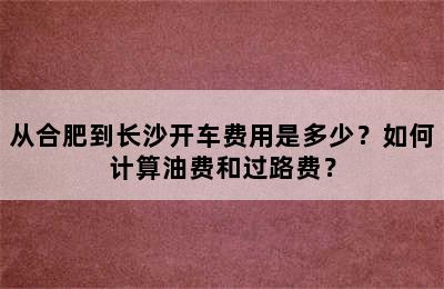 从合肥到长沙开车费用是多少？如何计算油费和过路费？