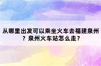 从哪里出发可以乘坐火车去福建泉州？泉州火车站怎么走？