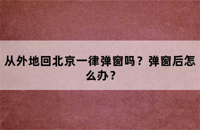 从外地回北京一律弹窗吗？弹窗后怎么办？