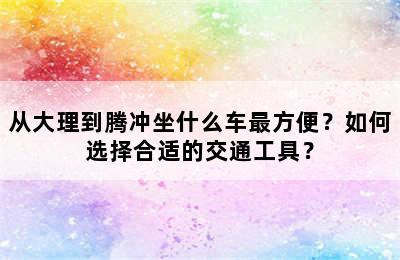 从大理到腾冲坐什么车最方便？如何选择合适的交通工具？