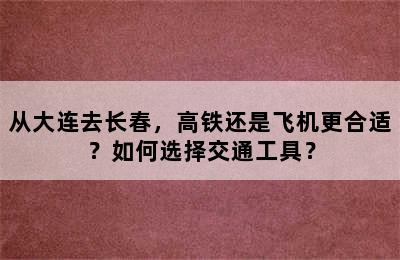 从大连去长春，高铁还是飞机更合适？如何选择交通工具？