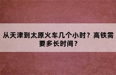 从天津到太原火车几个小时？高铁需要多长时间？