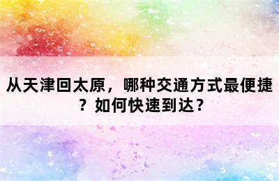 从天津回太原，哪种交通方式最便捷？如何快速到达？