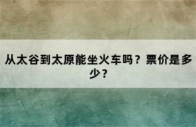 从太谷到太原能坐火车吗？票价是多少？