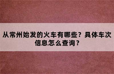 从常州始发的火车有哪些？具体车次信息怎么查询？