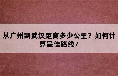 从广州到武汉距离多少公里？如何计算最佳路线？