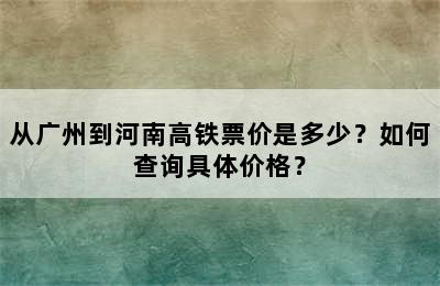 从广州到河南高铁票价是多少？如何查询具体价格？