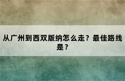 从广州到西双版纳怎么走？最佳路线是？