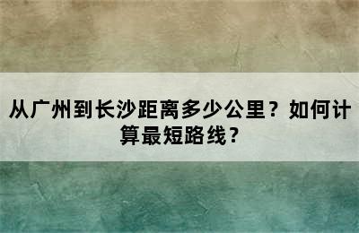 从广州到长沙距离多少公里？如何计算最短路线？