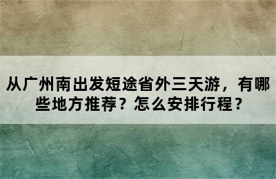从广州南出发短途省外三天游，有哪些地方推荐？怎么安排行程？