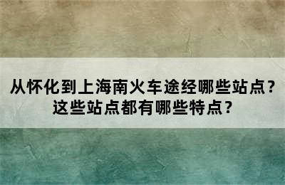 从怀化到上海南火车途经哪些站点？这些站点都有哪些特点？