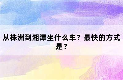 从株洲到湘潭坐什么车？最快的方式是？