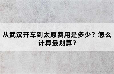 从武汉开车到太原费用是多少？怎么计算最划算？