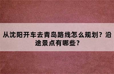 从沈阳开车去青岛路线怎么规划？沿途景点有哪些？