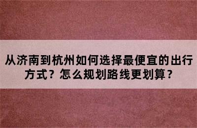 从济南到杭州如何选择最便宜的出行方式？怎么规划路线更划算？
