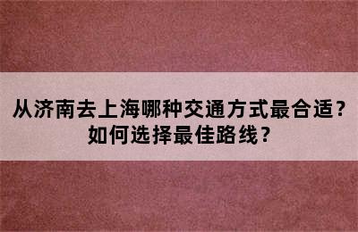 从济南去上海哪种交通方式最合适？如何选择最佳路线？