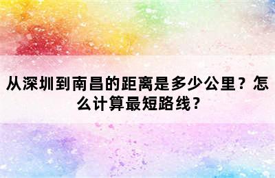 从深圳到南昌的距离是多少公里？怎么计算最短路线？