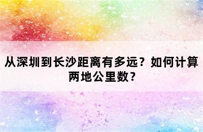 从深圳到长沙距离有多远？如何计算两地公里数？